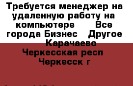 Требуется менеджер на удаленную работу на компьютере!!  - Все города Бизнес » Другое   . Карачаево-Черкесская респ.,Черкесск г.